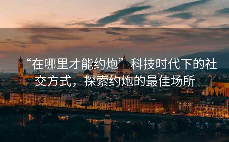 “在哪里才能約炮”科技時(shí)代下的社交方式，探索約炮的最佳場所