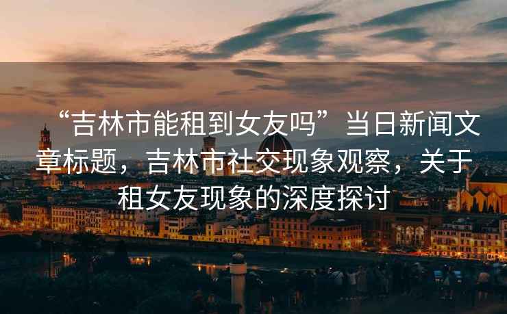 “吉林市能租到女友嗎”當日新聞文章標題，吉林市社交現(xiàn)象觀察，關(guān)于租女友現(xiàn)象的深度探討