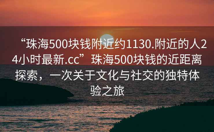“珠海500塊錢附近約1130.附近的人24小時(shí)最新.cc”珠海500塊錢的近距離探索，一次關(guān)于文化與社交的獨(dú)特體驗(yàn)之旅