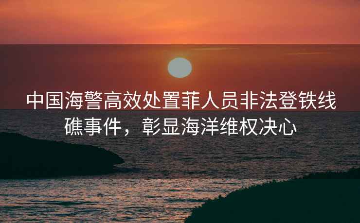 中國海警高效處置菲人員非法登鐵線礁事件，彰顯海洋維權(quán)決心