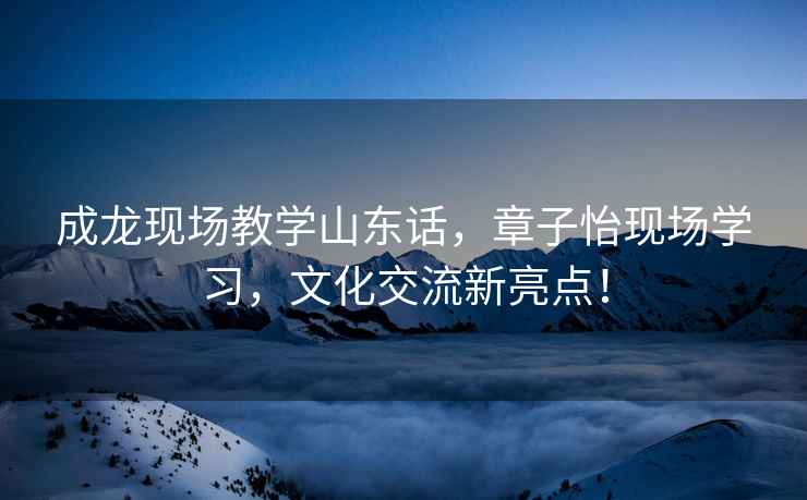 成龍現(xiàn)場教學(xué)山東話，章子怡現(xiàn)場學(xué)習(xí)，文化交流新亮點(diǎn)！