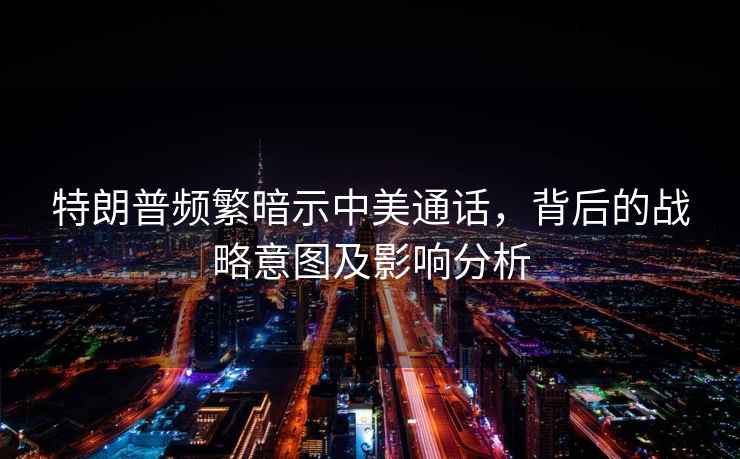 特朗普頻繁暗示中美通話，背后的戰(zhàn)略意圖及影響分析