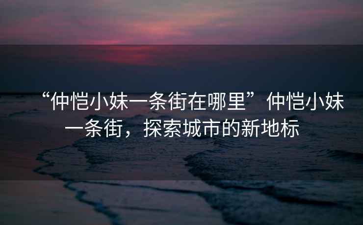 “仲愷小妹一條街在哪里”仲愷小妹一條街，探索城市的新地標(biāo)