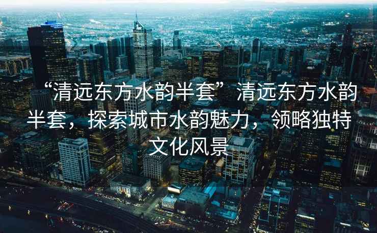 “清遠東方水韻半套”清遠東方水韻半套，探索城市水韻魅力，領略獨特文化風景