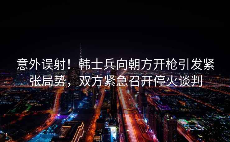 意外誤射!韓士兵向朝方開槍引發(fā)緊張局勢,雙方緊急召開?;鹫勁? alt=