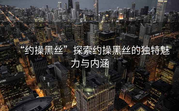 “約操黑絲”探索約操黑絲的獨(dú)特魅力與內(nèi)涵