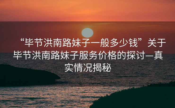 “畢節(jié)洪南路妹子一般多少錢”關于畢節(jié)洪南路妹子服務價格的探討—真實情況揭秘