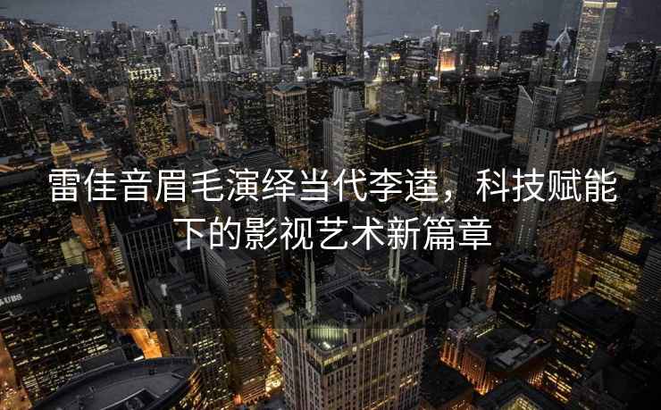 雷佳音眉毛演繹當(dāng)代李逵，科技賦能下的影視藝術(shù)新篇章
