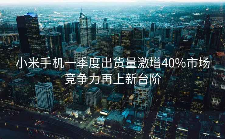 小米手機(jī)一季度出貨量激增40%市場競爭力再上新臺階