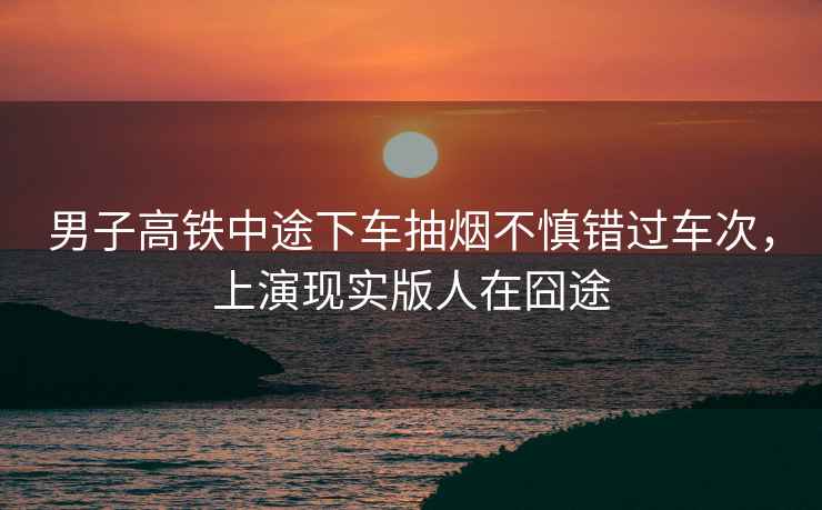 男子高鐵中途下車抽煙不慎錯過車次，上演現(xiàn)實版人在囧途