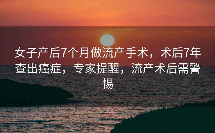 女子產(chǎn)后7個月做流產(chǎn)手術(shù)，術(shù)后7年查出癌癥，專家提醒，流產(chǎn)術(shù)后需警惕