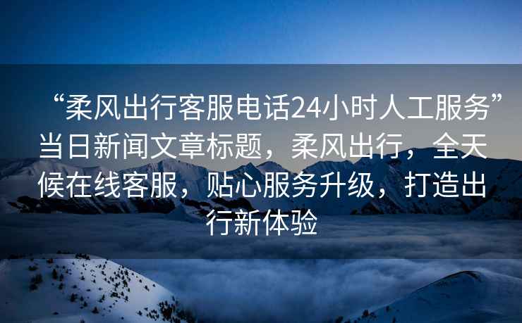 “柔風(fēng)出行客服電話24小時(shí)人工服務(wù)”當(dāng)日新聞文章標(biāo)題，柔風(fēng)出行，全天候在線客服，貼心服務(wù)升級(jí)，打造出行新體驗(yàn)