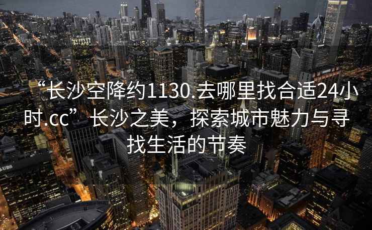 “長沙空降約1130.去哪里找合適24小時.cc”長沙之美，探索城市魅力與尋找生活的節(jié)奏