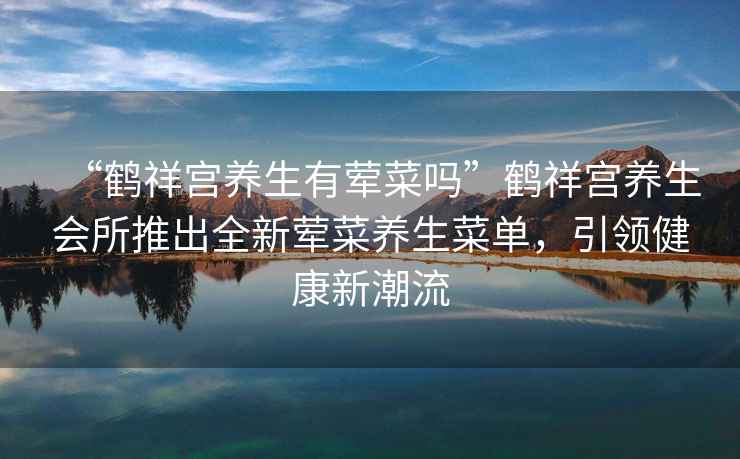 “鶴祥宮養(yǎng)生有葷菜嗎”鶴祥宮養(yǎng)生會所推出全新葷菜養(yǎng)生菜單，引領健康新潮流