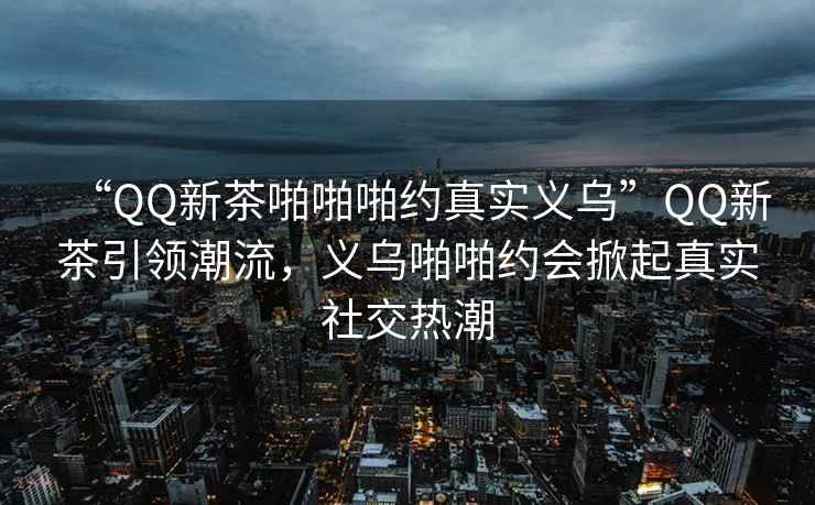 “QQ新茶啪啪啪約真實(shí)義烏”QQ新茶引領(lǐng)潮流，義烏啪啪約會掀起真實(shí)社交熱潮