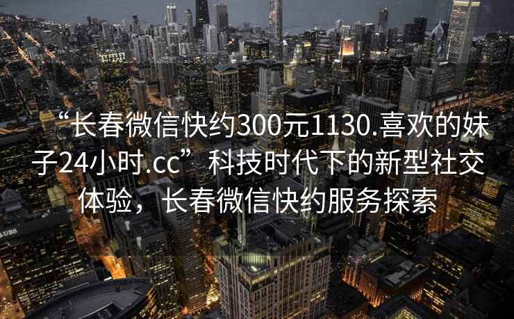 “長春微信快約300元1130.喜歡的妹子24小時(shí).cc”科技時(shí)代下的新型社交體驗(yàn)，長春微信快約服務(wù)探索