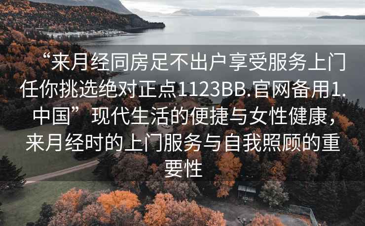 “來月經(jīng)同房足不出戶享受服務(wù)上門任你挑選絕對(duì)正點(diǎn)1123BB.官網(wǎng)備用1.中國”現(xiàn)代生活的便捷與女性健康，來月經(jīng)時(shí)的上門服務(wù)與自我照顧的重要性