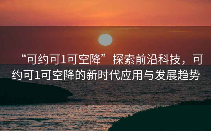 “可約可1可空降”探索前沿科技，可約可1可空降的新時代應(yīng)用與發(fā)展趨勢