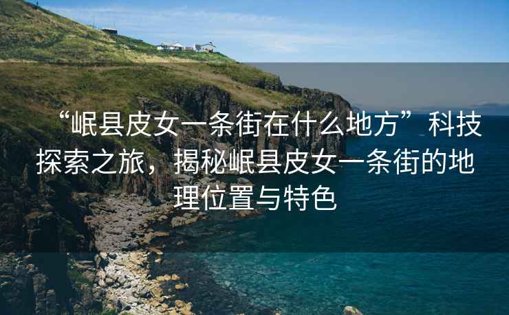 “岷縣皮女一條街在什么地方”科技探索之旅，揭秘岷縣皮女一條街的地理位置與特色