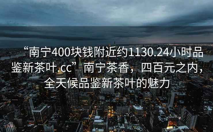 “南寧400塊錢附近約1130.24小時品鑒新茶葉.cc”南寧茶香，四百元之內(nèi)，全天候品鑒新茶葉的魅力
