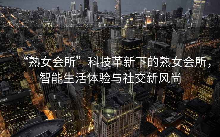 “熟女會所”科技革新下的熟女會所，智能生活體驗(yàn)與社交新風(fēng)尚