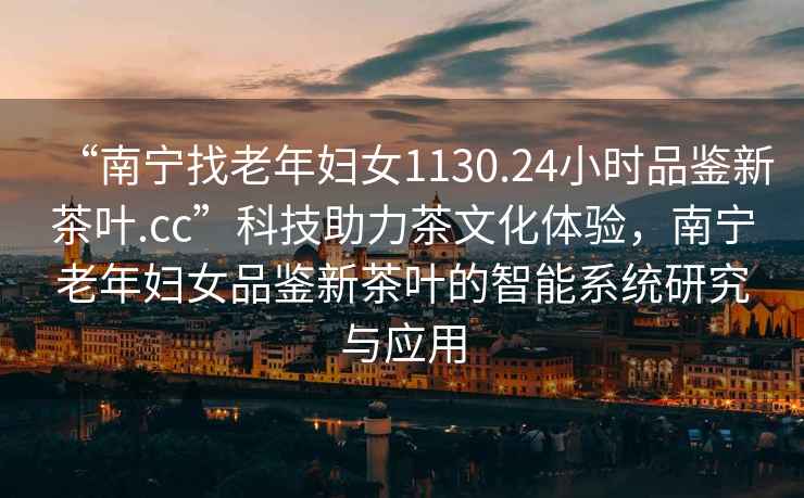 “南寧找老年婦女1130.24小時品鑒新茶葉.cc”科技助力茶文化體驗(yàn)，南寧老年婦女品鑒新茶葉的智能系統(tǒng)研究與應(yīng)用