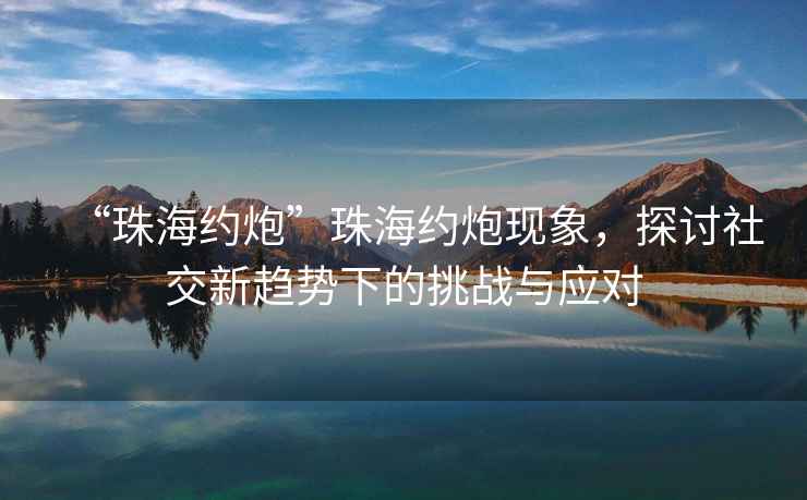 “珠海約炮”珠海約炮現(xiàn)象，探討社交新趨勢(shì)下的挑戰(zhàn)與應(yīng)對(duì)