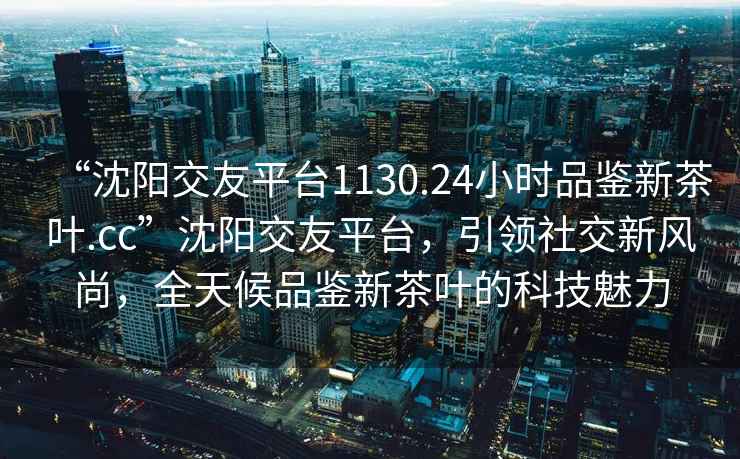 “沈陽(yáng)交友平臺(tái)1130.24小時(shí)品鑒新茶葉.cc”沈陽(yáng)交友平臺(tái)，引領(lǐng)社交新風(fēng)尚，全天候品鑒新茶葉的科技魅力