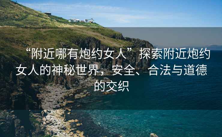 “附近哪有炮約女人”探索附近炮約女人的神秘世界，安全、合法與道德的交織