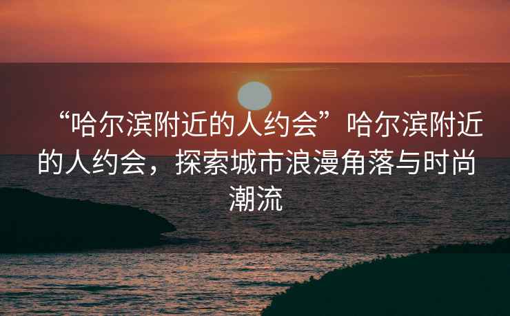 “哈爾濱附近的人約會”哈爾濱附近的人約會，探索城市浪漫角落與時尚潮流