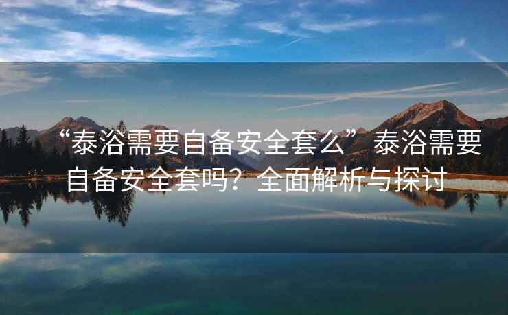 “泰浴需要自備安全套么”泰浴需要自備安全套嗎？全面解析與探討