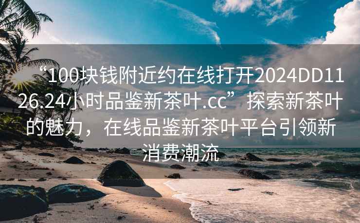 “100塊錢附近約在線打開2024DD1126.24小時(shí)品鑒新茶葉.cc”探索新茶葉的魅力，在線品鑒新茶葉平臺(tái)引領(lǐng)新消費(fèi)潮流