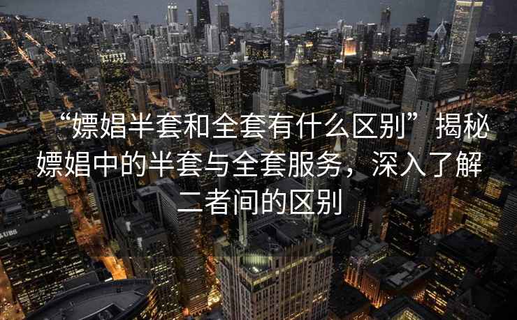 “嫖娼半套和全套有什么區(qū)別”揭秘嫖娼中的半套與全套服務(wù)，深入了解二者間的區(qū)別