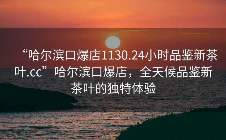 “哈爾濱口爆店1130.24小時品鑒新茶葉.cc”哈爾濱口爆店，全天候品鑒新茶葉的獨特體驗