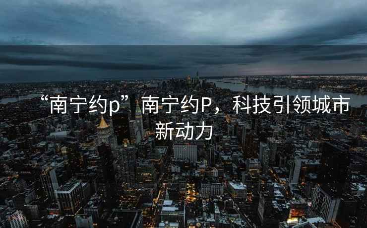 “南寧約p”南寧約P，科技引領(lǐng)城市新動力