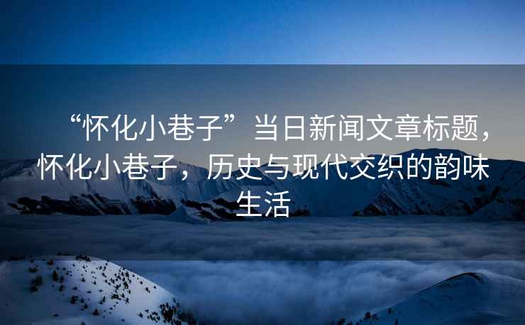 “懷化小巷子”當日新聞文章標題，懷化小巷子，歷史與現(xiàn)代交織的韻味生活