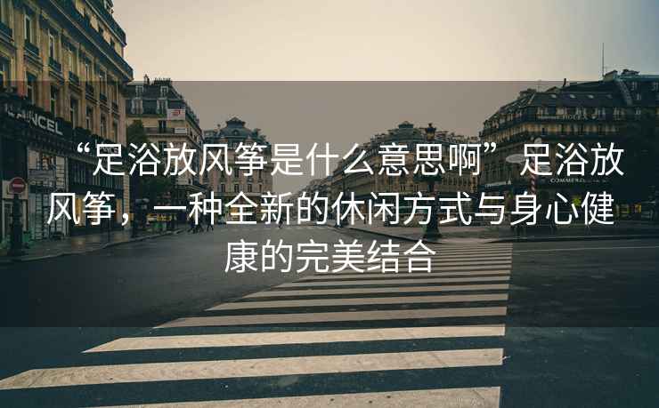 “足浴放風(fēng)箏是什么意思啊”足浴放風(fēng)箏，一種全新的休閑方式與身心健康的完美結(jié)合