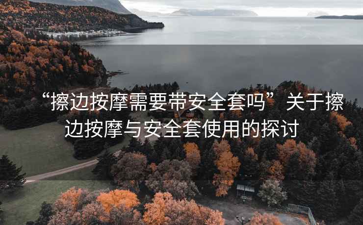 “擦邊按摩需要帶安全套嗎”關(guān)于擦邊按摩與安全套使用的探討