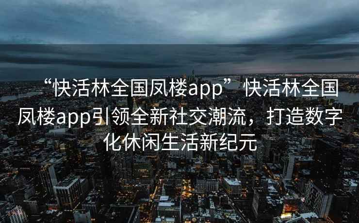 “快活林全國(guó)鳳樓app”快活林全國(guó)鳳樓app引領(lǐng)全新社交潮流，打造數(shù)字化休閑生活新紀(jì)元