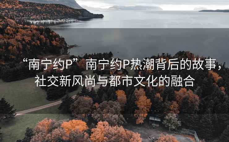 “南寧約P”南寧約P熱潮背后的故事，社交新風(fēng)尚與都市文化的融合
