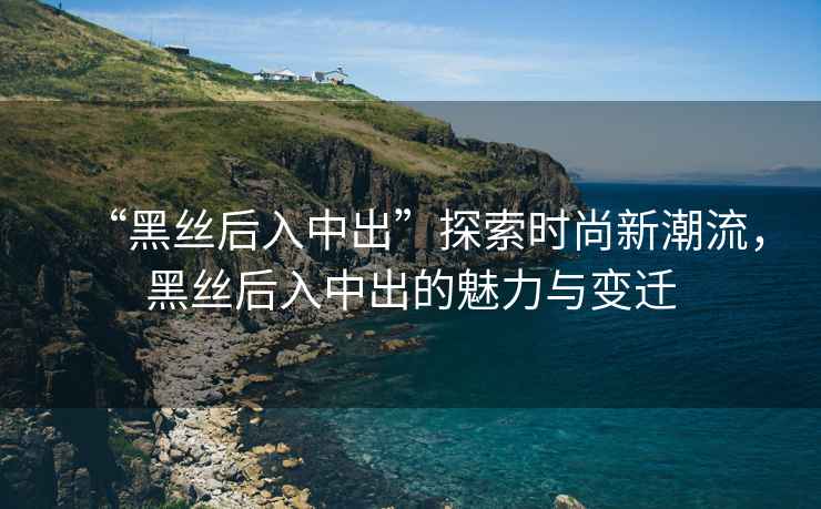 “黑絲后入中出”探索時(shí)尚新潮流，黑絲后入中出的魅力與變遷