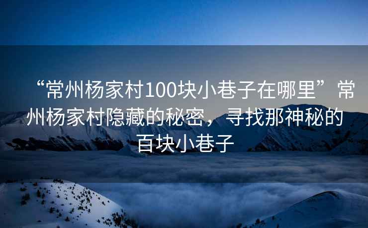 “常州楊家村100塊小巷子在哪里”常州楊家村隱藏的秘密，尋找那神秘的百塊小巷子