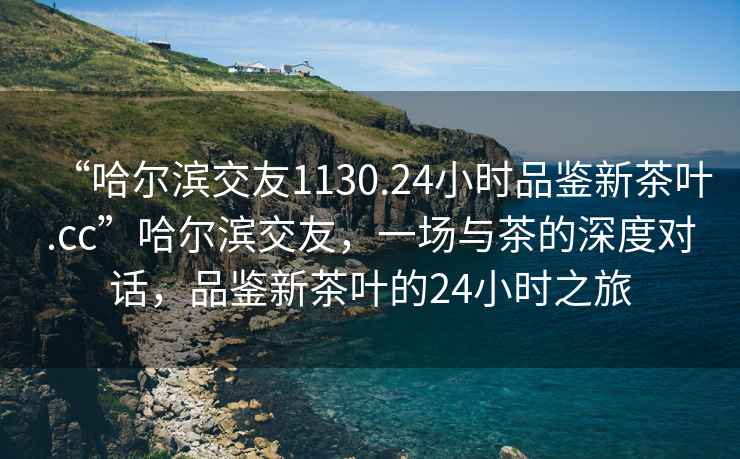 “哈爾濱交友1130.24小時(shí)品鑒新茶葉.cc”哈爾濱交友，一場(chǎng)與茶的深度對(duì)話，品鑒新茶葉的24小時(shí)之旅