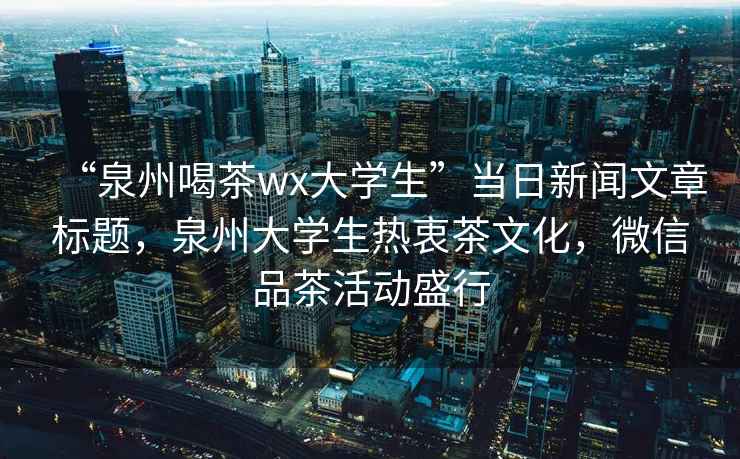 “泉州喝茶wx大學生”當日新聞文章標題，泉州大學生熱衷茶文化，微信品茶活動盛行