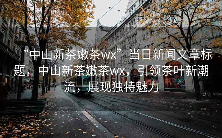 “中山新茶嫩茶wx”當(dāng)日新聞文章標(biāo)題，中山新茶嫩茶wx，引領(lǐng)茶葉新潮流，展現(xiàn)獨(dú)特魅力