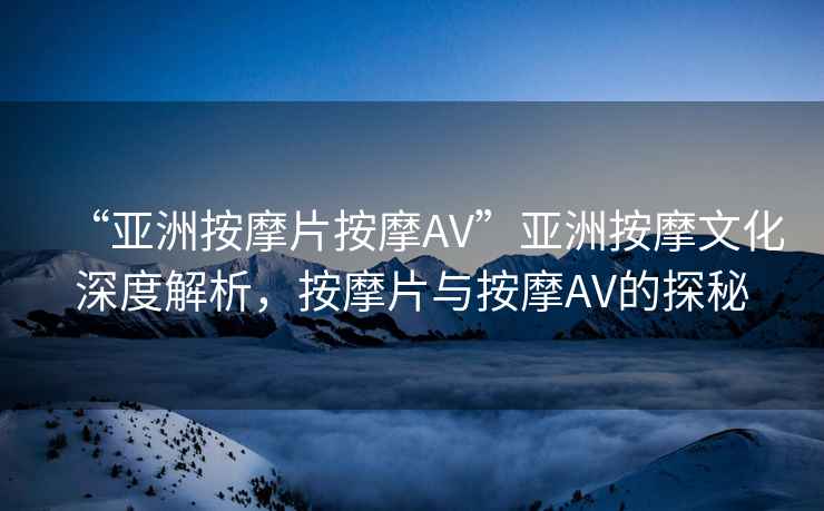 “亞洲按摩片按摩AV”亞洲按摩文化深度解析，按摩片與按摩AV的探秘