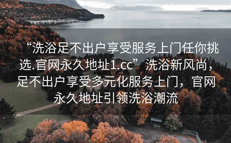 “洗浴足不出戶享受服務上門任你挑選.官網(wǎng)永久地址1.cc”洗浴新風尚，足不出戶享受多元化服務上門，官網(wǎng)永久地址引領洗浴潮流