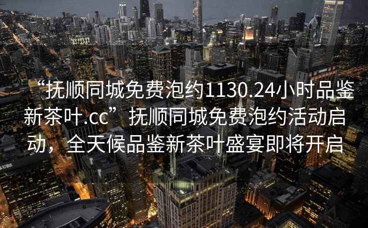 “撫順同城免費泡約1130.24小時品鑒新茶葉.cc”撫順同城免費泡約活動啟動，全天候品鑒新茶葉盛宴即將開啟