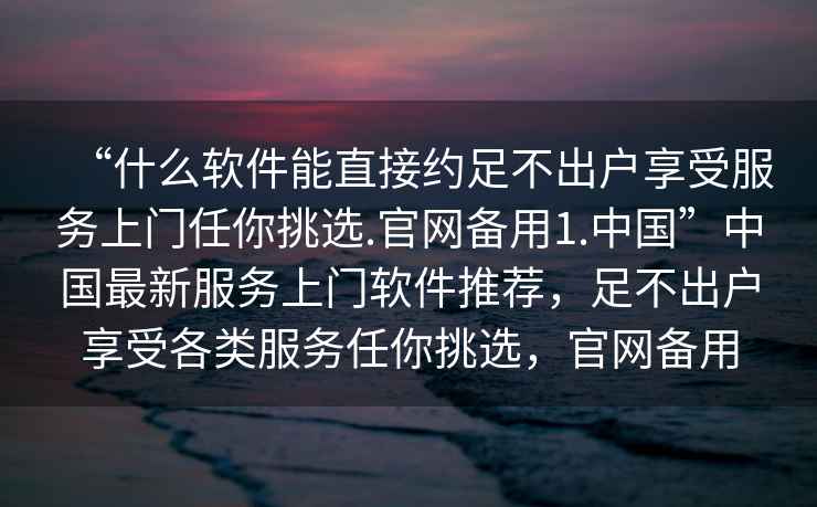 “什么軟件能直接約足不出戶享受服務上門任你挑選.官網(wǎng)備用1.中國”中國最新服務上門軟件推薦，足不出戶享受各類服務任你挑選，官網(wǎng)備用