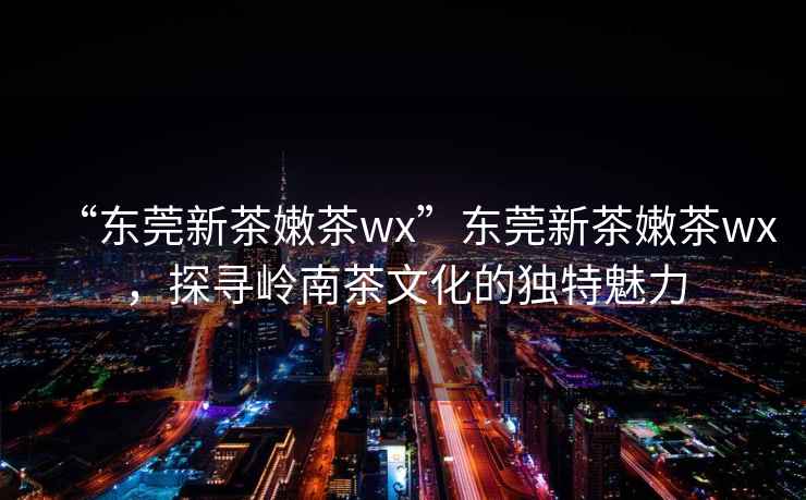 “東莞新茶嫩茶wx”東莞新茶嫩茶wx，探尋嶺南茶文化的獨特魅力